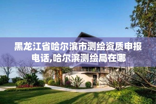 黑龙江省哈尔滨市测绘资质申报电话,哈尔滨测绘局在哪