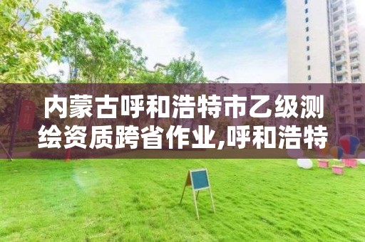 内蒙古呼和浩特市乙级测绘资质跨省作业,呼和浩特测绘局属于什么单位管理