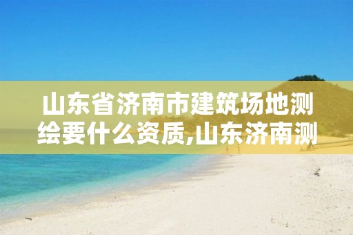 山东省济南市建筑场地测绘要什么资质,山东济南测绘公司有哪些