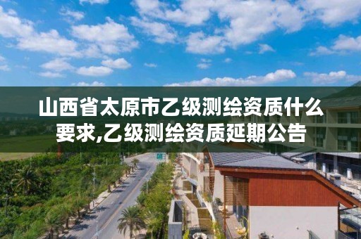 山西省太原市乙级测绘资质什么要求,乙级测绘资质延期公告