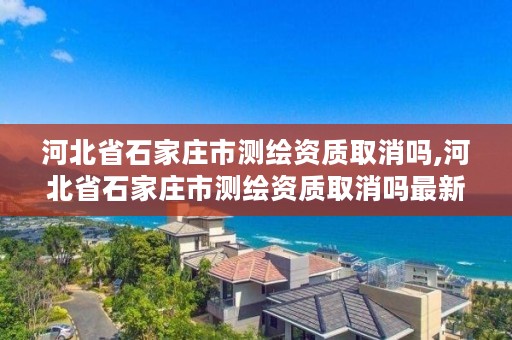 河北省石家庄市测绘资质取消吗,河北省石家庄市测绘资质取消吗最新消息