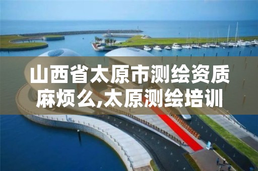 山西省太原市测绘资质麻烦么,太原测绘培训学校