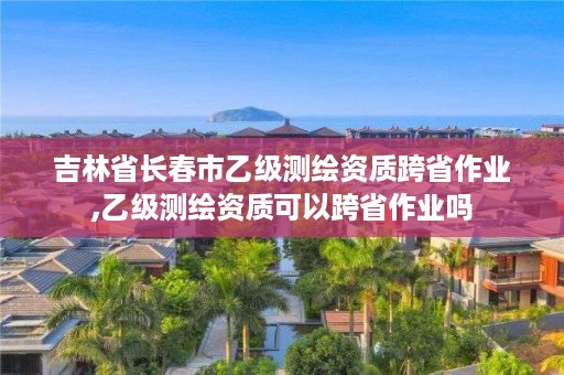 吉林省长春市乙级测绘资质跨省作业,乙级测绘资质可以跨省作业吗