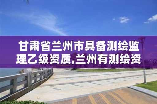 甘肃省兰州市具备测绘监理乙级资质,兰州有测绘资质的公司有