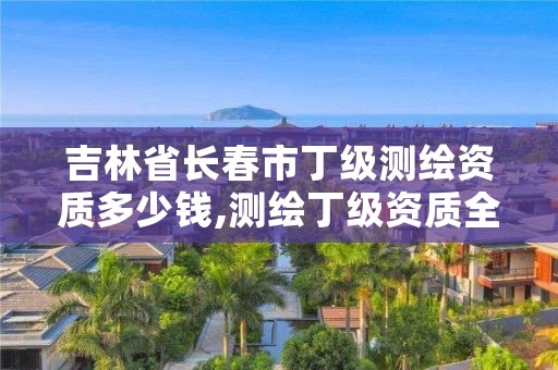 吉林省长春市丁级测绘资质多少钱,测绘丁级资质全套申请文件