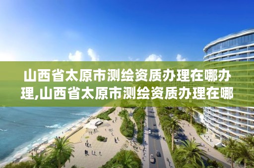 山西省太原市测绘资质办理在哪办理,山西省太原市测绘资质办理在哪办理手续