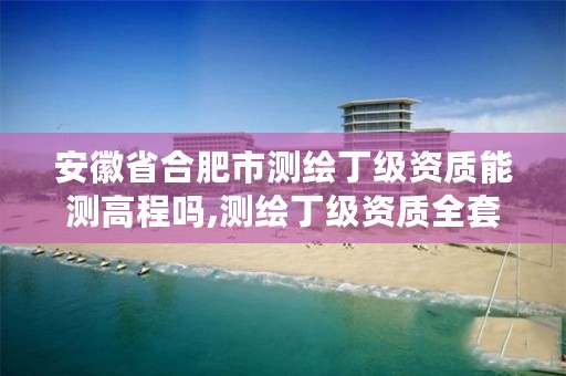 安徽省合肥市测绘丁级资质能测高程吗,测绘丁级资质全套申请文件