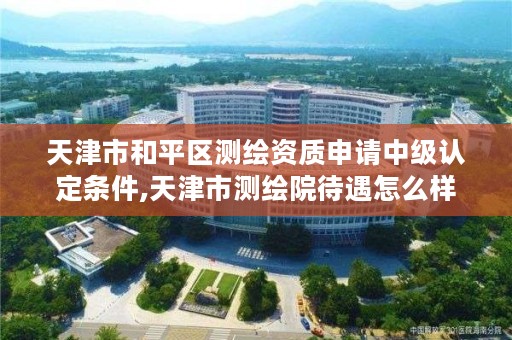 天津市和平区测绘资质申请中级认定条件,天津市测绘院待遇怎么样