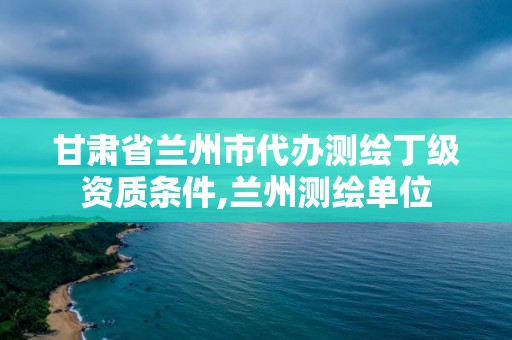 甘肃省兰州市代办测绘丁级资质条件,兰州测绘单位