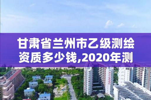 甘肃省兰州市乙级测绘资质多少钱,2020年测绘资质乙级需要什么条件