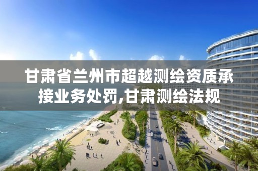 甘肃省兰州市超越测绘资质承接业务处罚,甘肃测绘法规