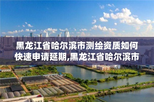 黑龙江省哈尔滨市测绘资质如何快速申请延期,黑龙江省哈尔滨市测绘局