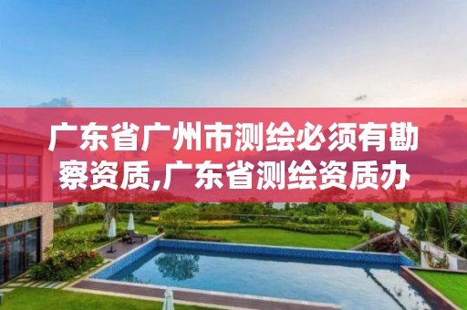 广东省广州市测绘必须有勘察资质,广东省测绘资质办理流程