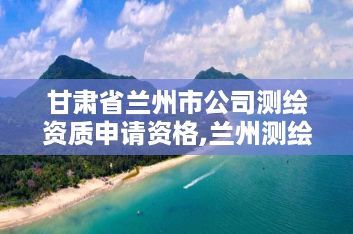 甘肃省兰州市公司测绘资质申请资格,兰州测绘院全称