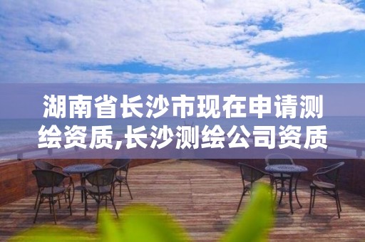 湖南省长沙市现在申请测绘资质,长沙测绘公司资质有哪家