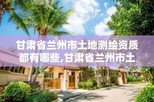 甘肃省兰州市土地测绘资质都有哪些,甘肃省兰州市土地测绘资质都有哪些项目