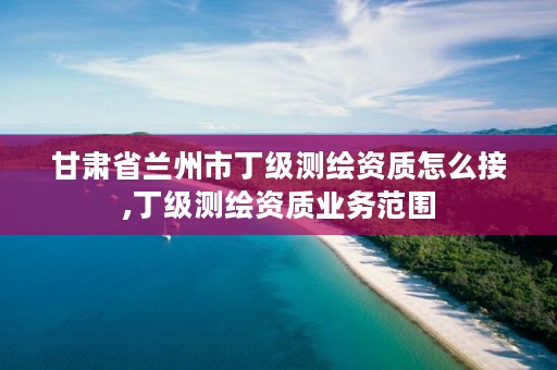 甘肃省兰州市丁级测绘资质怎么接,丁级测绘资质业务范围