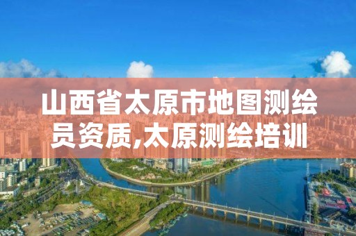 山西省太原市地图测绘员资质,太原测绘培训学校