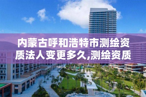 内蒙古呼和浩特市测绘资质法人变更多久,测绘资质升级时间