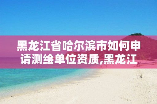 黑龙江省哈尔滨市如何申请测绘单位资质,黑龙江省哈尔滨市测绘局