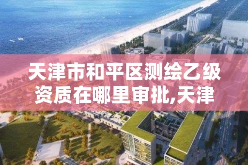 天津市和平区测绘乙级资质在哪里审批,天津市测绘院是什么单位性质