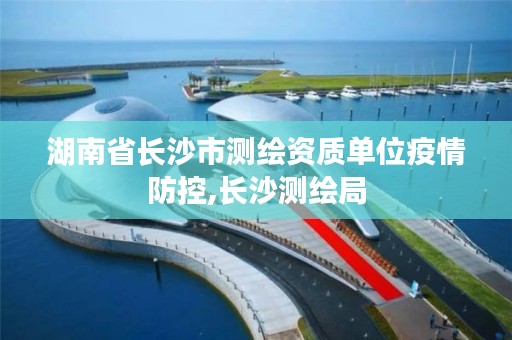 湖南省长沙市测绘资质单位疫情防控,长沙测绘局