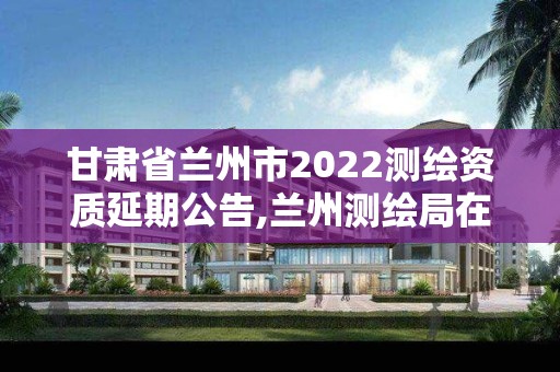 甘肃省兰州市2022测绘资质延期公告,兰州测绘局在哪儿