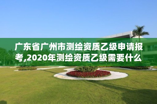 广东省广州市测绘资质乙级申请报考,2020年测绘资质乙级需要什么条件