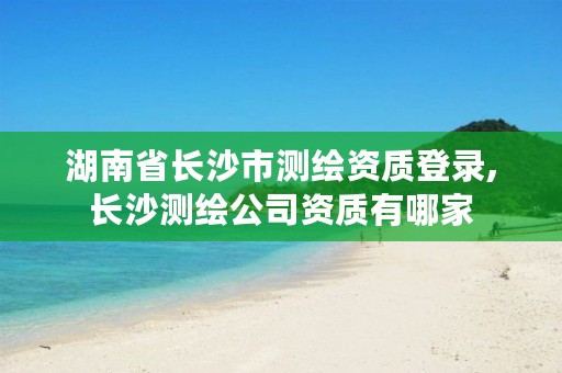 湖南省长沙市测绘资质登录,长沙测绘公司资质有哪家