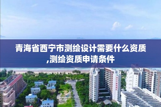 青海省西宁市测绘设计需要什么资质,测绘资质申请条件