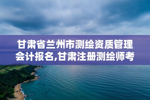 甘肃省兰州市测绘资质管理会计报名,甘肃注册测绘师考试时间