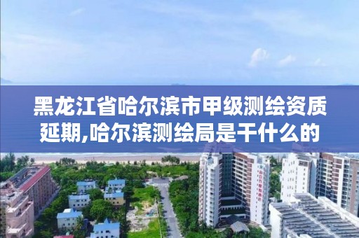 黑龙江省哈尔滨市甲级测绘资质延期,哈尔滨测绘局是干什么的