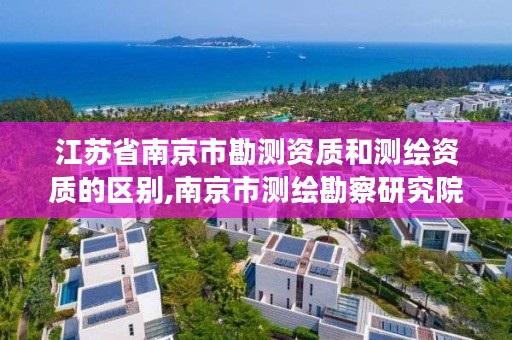 江苏省南京市勘测资质和测绘资质的区别,南京市测绘勘察研究院股份有限公司是国企吗