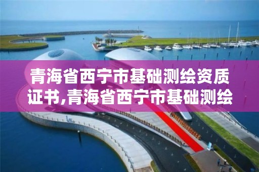 青海省西宁市基础测绘资质证书,青海省西宁市基础测绘资质证书有哪些