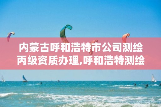 内蒙古呼和浩特市公司测绘丙级资质办理,呼和浩特测绘公司招聘