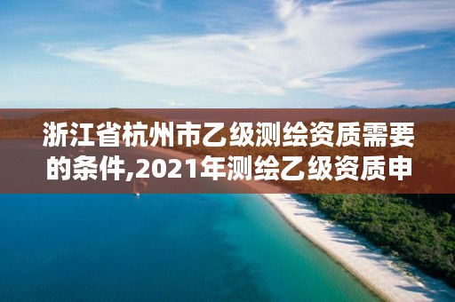 浙江省杭州市乙级测绘资质需要的条件,2021年测绘乙级资质申报条件