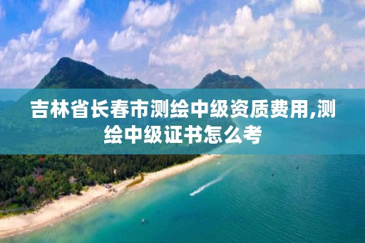 吉林省长春市测绘中级资质费用,测绘中级证书怎么考