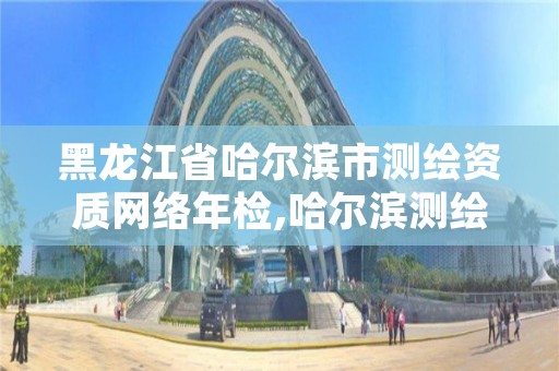 黑龙江省哈尔滨市测绘资质网络年检,哈尔滨测绘局是干什么的