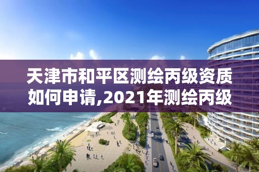 天津市和平区测绘丙级资质如何申请,2021年测绘丙级资质申报条件