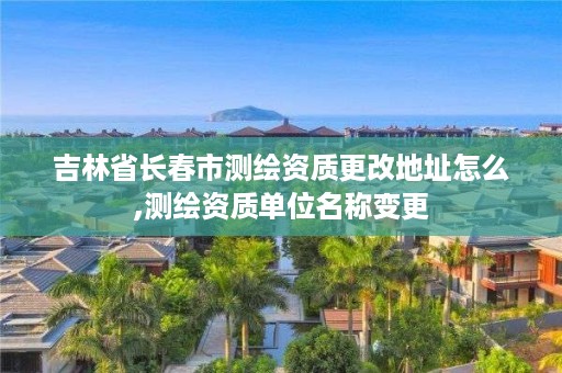 吉林省长春市测绘资质更改地址怎么,测绘资质单位名称变更