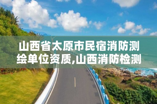 山西省太原市民宿消防测绘单位资质,山西消防检测机构名录