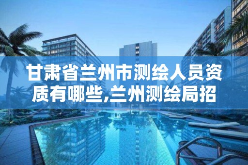 甘肃省兰州市测绘人员资质有哪些,兰州测绘局招聘