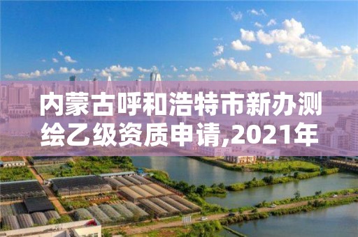 内蒙古呼和浩特市新办测绘乙级资质申请,2021年乙级测绘资质申报材料