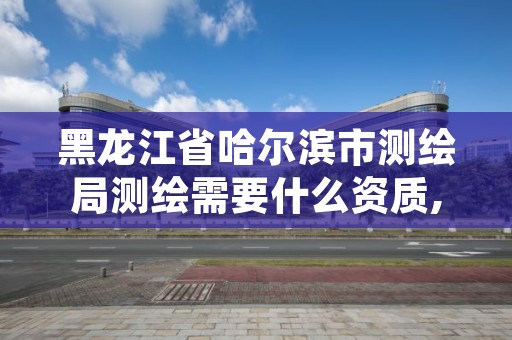 黑龙江省哈尔滨市测绘局测绘需要什么资质,黑龙江测绘院工资