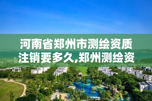 河南省郑州市测绘资质注销要多久,郑州测绘资质代办