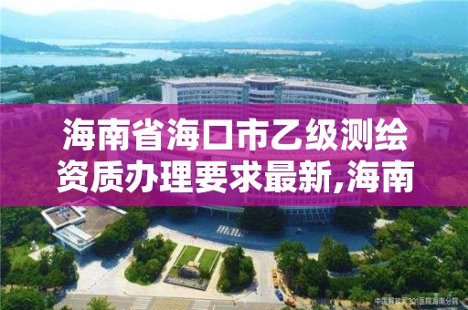 海南省海口市乙级测绘资质办理要求最新,海南省海口市乙级测绘资质办理要求最新消息