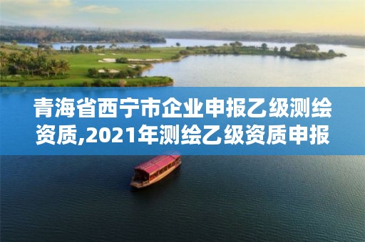 青海省西宁市企业申报乙级测绘资质,2021年测绘乙级资质申报制度