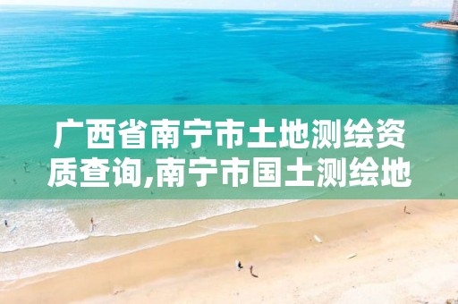 广西省南宁市土地测绘资质查询,南宁市国土测绘地理信息中心官网