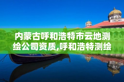 内蒙古呼和浩特市云地测绘公司资质,呼和浩特测绘局属于什么单位管理