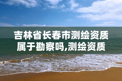 吉林省长春市测绘资质属于勘察吗,测绘资质属于哪个部门管